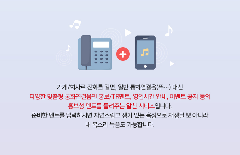 가게/회사로 전화를 걸면, 일반 통화연결음(뚜…) 대신 다양한 맞춤형 통화연결음인 홍보/TR멘트, 영업시간 안내, 이벤트 공지 등의 홍보성 멘트를 들려주는 알찬 서비스입니다. 준비한 멘트를 입력하시면 자연스럽고 생기 있는 음성으로 재생될 뿐 아니라 내 목소리 녹음도 가능합니다.